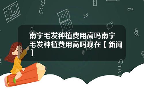 南宁毛发种植费用高吗南宁毛发种植费用高吗现在【新闻】