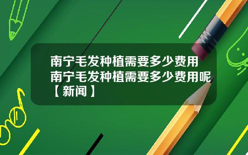南宁毛发种植需要多少费用南宁毛发种植需要多少费用呢【新闻】
