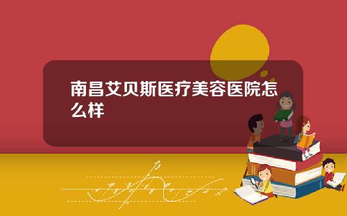 南昌艾贝斯医疗美容医院怎么样
