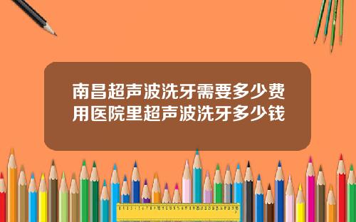 南昌超声波洗牙需要多少费用医院里超声波洗牙多少钱