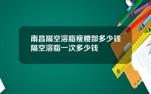 南昌隔空溶脂瘦腰部多少钱隔空溶脂一次多少钱