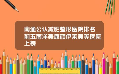 南通公认减肥整形医院排名前五南洋美康颜伊莱美等医院上榜