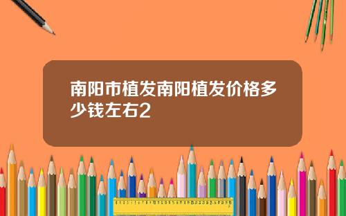 南阳市植发南阳植发价格多少钱左右2