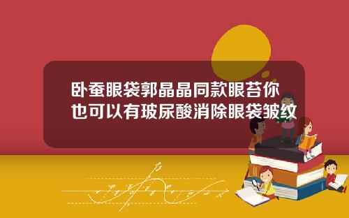卧蚕眼袋郭晶晶同款眼苔你也可以有玻尿酸消除眼袋皱纹