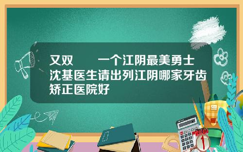 又双叒叕一个江阴最美勇士沈基医生请出列江阴哪家牙齿矫正医院好