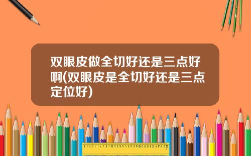 双眼皮做全切好还是三点好啊(双眼皮是全切好还是三点定位好)