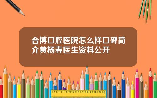 合博口腔医院怎么样口碑简介黄杨春医生资料公开