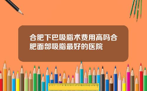 合肥下巴吸脂术费用高吗合肥面部吸脂最好的医院