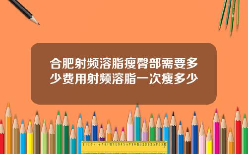 合肥射频溶脂瘦臀部需要多少费用射频溶脂一次瘦多少