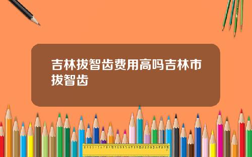 吉林拔智齿费用高吗吉林市拔智齿