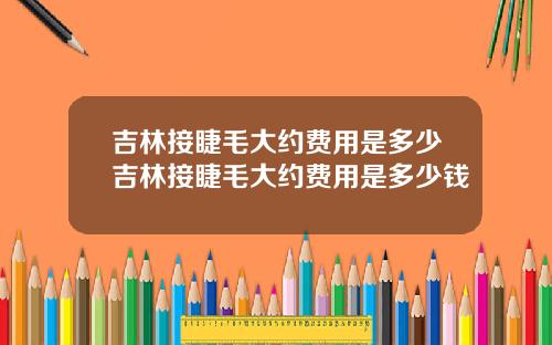 吉林接睫毛大约费用是多少吉林接睫毛大约费用是多少钱