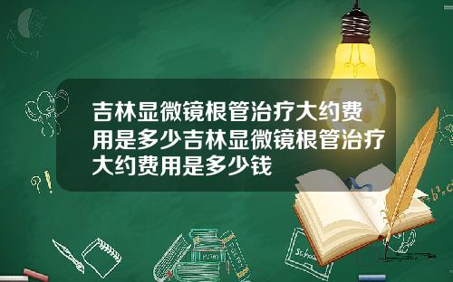 吉林显微镜根管治疗大约费用是多少吉林显微镜根管治疗大约费用是多少钱
