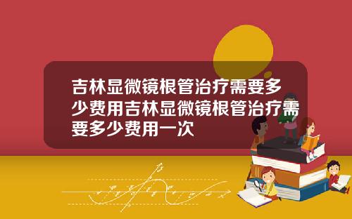 吉林显微镜根管治疗需要多少费用吉林显微镜根管治疗需要多少费用一次