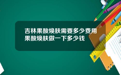 吉林果酸焕肤需要多少费用果酸焕肤做一下多少钱