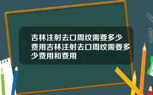 吉林注射去口周纹需要多少费用吉林注射去口周纹需要多少费用和费用
