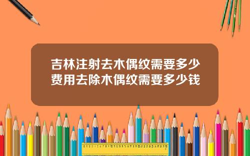 吉林注射去木偶纹需要多少费用去除木偶纹需要多少钱