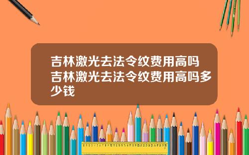 吉林激光去法令纹费用高吗吉林激光去法令纹费用高吗多少钱