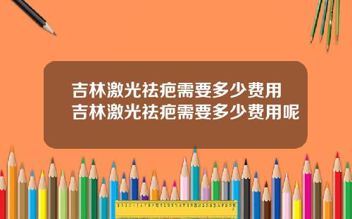 吉林激光祛疤需要多少费用吉林激光祛疤需要多少费用呢