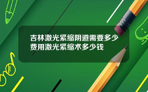 吉林激光紧缩阴道需要多少费用激光紧缩术多少钱