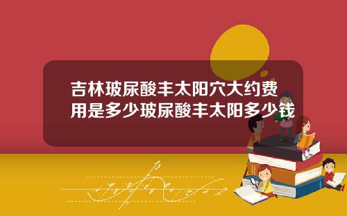 吉林玻尿酸丰太阳穴大约费用是多少玻尿酸丰太阳多少钱