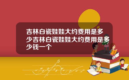 吉林白瓷娃娃大约费用是多少吉林白瓷娃娃大约费用是多少钱一个