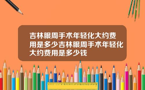 吉林眼周手术年轻化大约费用是多少吉林眼周手术年轻化大约费用是多少钱
