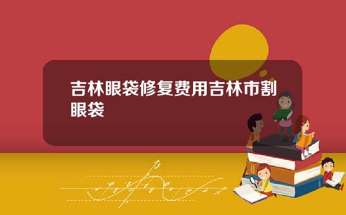 吉林眼袋修复费用吉林市割眼袋