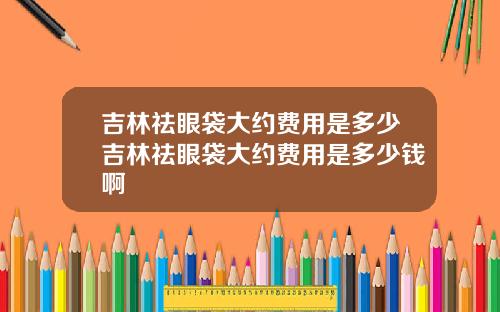 吉林祛眼袋大约费用是多少吉林祛眼袋大约费用是多少钱啊