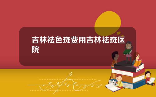 吉林祛色斑费用吉林祛斑医院