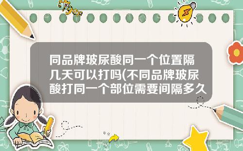 同品牌玻尿酸同一个位置隔几天可以打吗(不同品牌玻尿酸打同一个部位需要间隔多久)