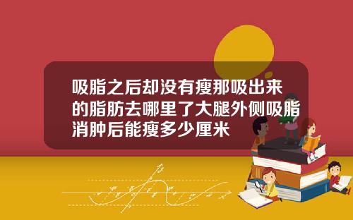 吸脂之后却没有瘦那吸出来的脂肪去哪里了大腿外侧吸脂消肿后能瘦多少厘米