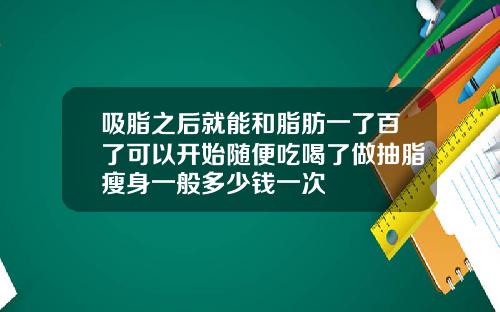 吸脂之后就能和脂肪一了百了可以开始随便吃喝了做抽脂瘦身一般多少钱一次