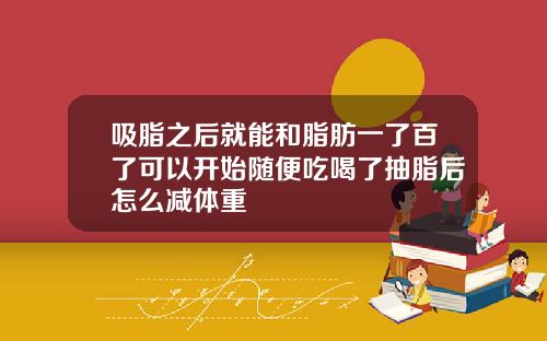 吸脂之后就能和脂肪一了百了可以开始随便吃喝了抽脂后怎么减体重
