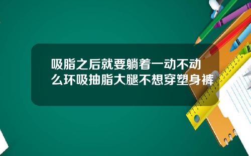 吸脂之后就要躺着一动不动么环吸抽脂大腿不想穿塑身裤
