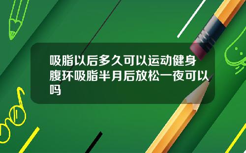 吸脂以后多久可以运动健身腹环吸脂半月后放松一夜可以吗