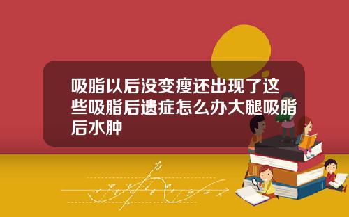 吸脂以后没变瘦还出现了这些吸脂后遗症怎么办大腿吸脂后水肿