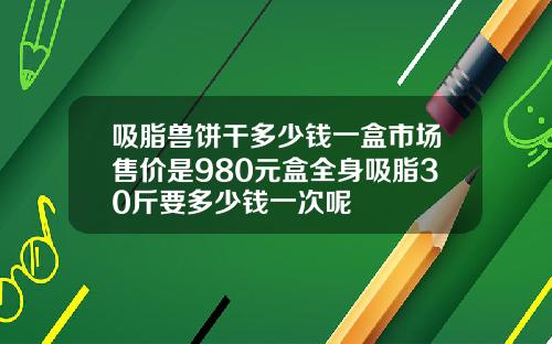 吸脂兽饼干多少钱一盒市场售价是980元盒全身吸脂30斤要多少钱一次呢