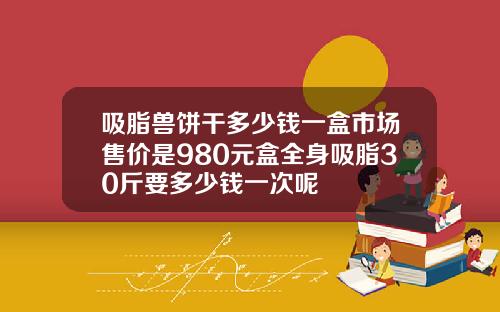 吸脂兽饼干多少钱一盒市场售价是980元盒全身吸脂30斤要多少钱一次呢