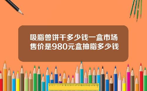 吸脂兽饼干多少钱一盒市场售价是980元盒抽脂多少钱