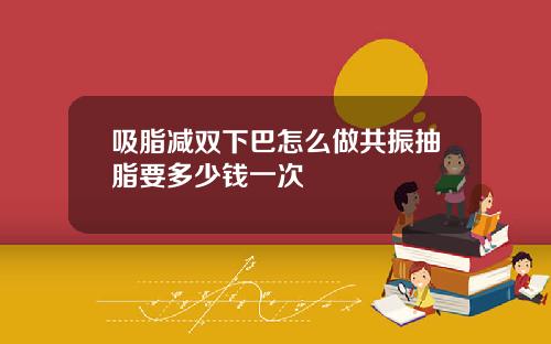 吸脂减双下巴怎么做共振抽脂要多少钱一次