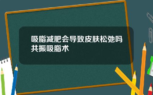吸脂减肥会导致皮肤松弛吗共振吸脂术