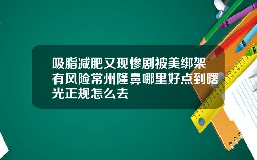 吸脂减肥又现惨剧被美绑架有风险常州隆鼻哪里好点到曙光正规怎么去