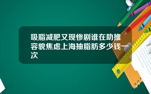 吸脂减肥又现惨剧谁在助推容貌焦虑上海抽脂肪多少钱一次