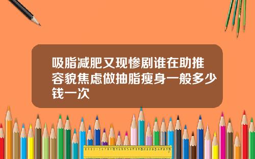吸脂减肥又现惨剧谁在助推容貌焦虑做抽脂瘦身一般多少钱一次