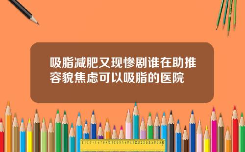 吸脂减肥又现惨剧谁在助推容貌焦虑可以吸脂的医院