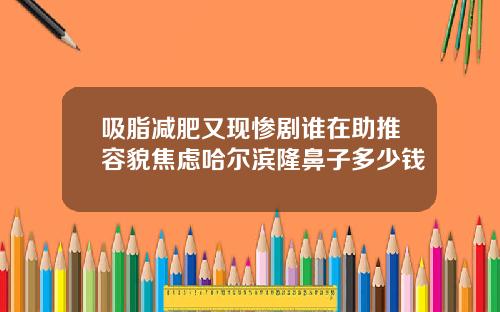 吸脂减肥又现惨剧谁在助推容貌焦虑哈尔滨隆鼻子多少钱