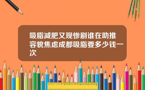 吸脂减肥又现惨剧谁在助推容貌焦虑成都吸脂要多少钱一次