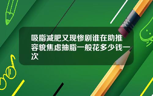 吸脂减肥又现惨剧谁在助推容貌焦虑抽脂一般花多少钱一次