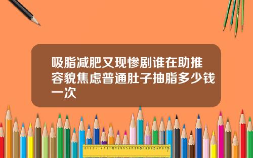 吸脂减肥又现惨剧谁在助推容貌焦虑普通肚子抽脂多少钱一次