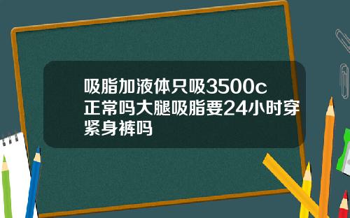 吸脂加液体只吸3500c正常吗大腿吸脂要24小时穿紧身裤吗
